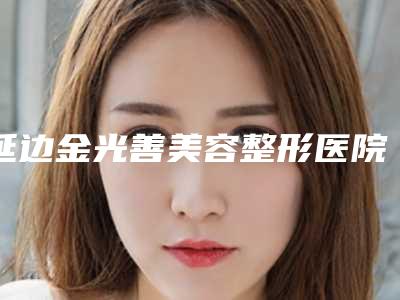 延边金光善美容整形医院,延吉市清雅医学整形美容门诊部哪家便宜又好