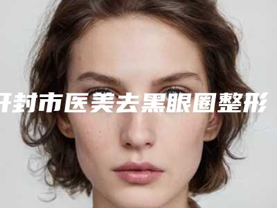 开封市医美去黑眼圈整形医院(开封新区(金明区)华亿医疗美容效果一绝)
