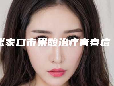 张家口市果酸治疗青春痘医生在榜清单名单请收藏-张家口市果酸治疗青春痘整形医生