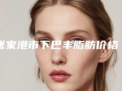 张家港市下巴丰脂肪价格(费用)清单2025官方发布(下巴丰脂肪均价为:22756元)