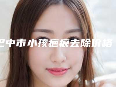 巴中市小孩疤痕去除价格(费用)清单在线咨询2025新版-巴中市小孩疤痕去除手术报价
