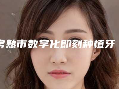 常熟市数字化即刻种植牙齿大约多少钱-常熟市数字化即刻种植牙齿医院在榜名单前10强名单值得一看