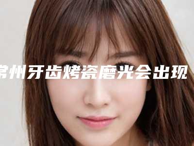 常州牙齿烤瓷磨光会出现风险吗