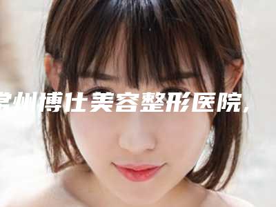 常州博仕美容整形医院,常州多美整形美容门诊部宝藏机构实力对比