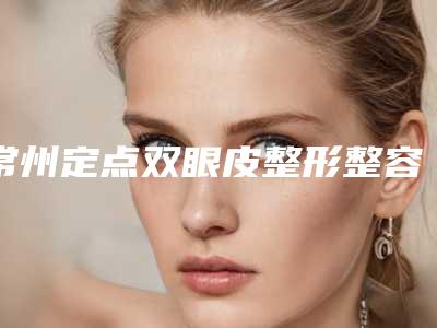 常州定点双眼皮整形整容医院哪家整形技术好,常州第二人民医院烧伤整形中心网友直呼评价好真实