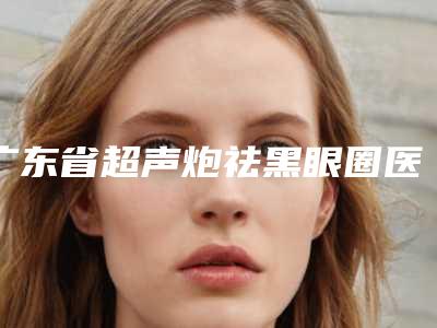 广东省超声炮祛黑眼圈医院上榜名单TOP10口碑高的医美(广州悦妍医疗美容门诊部人气口碑不错)