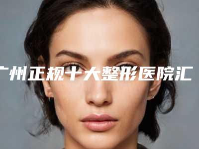 广州正规十大整形医院汇总当地高口碑医院名单曝光