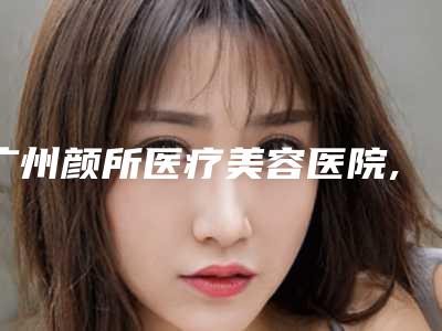 广州颜所医疗美容医院,广州弘康大医汇门诊部医疗美容科口碑技术对比出炉
