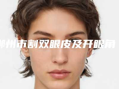 郴州市割双眼皮及开眼角医院好哪几家实力好-割双眼皮及开眼角美容价格高不高