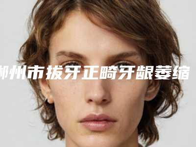 郴州市拔牙正畸牙龈萎缩医院排名榜前十名年度汇合(郴州市拔牙正畸牙龈萎缩整形医院)