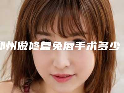 郑州做修复兔唇手术多少钱,效果怎么样