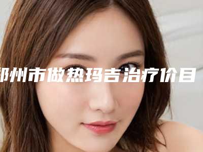 郑州市做热玛吉治疗价目表新版火热上线-郑州市做热玛吉治疗一般手术价格是多少