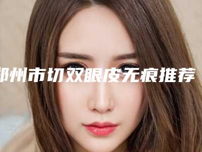 郑州市切双眼皮无痕推荐医生(李春梅医生看哪个医生技术好)