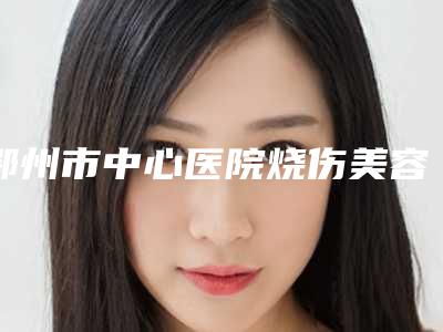 鄂州市中心医院烧伤美容整形科价格(价目)最新人气附微晶祛疤案例