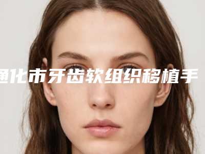 通化市牙齿软组织移植手术价格表(费用)靠谱大全一览-通化市牙齿软组织移植手术价格