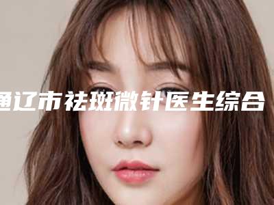 通辽市祛斑微针医生综合实力前十排名鉴赏-胡在春医生实力亮点多