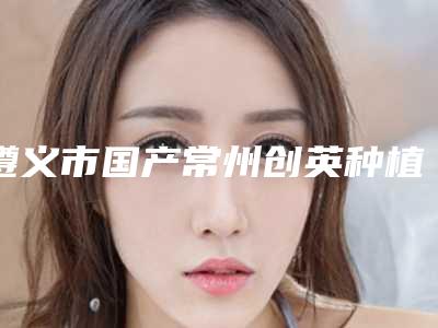 遵义市国产常州创英种植牙上榜名单口碑一一揭晓实力靠谱口碑佳-遵义市国产常州创英种植牙口腔医生
