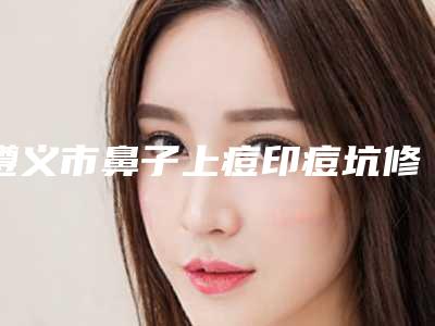 遵义市鼻子上痘印痘坑修复哪个医院好(遵义医美特医疗美容门诊部助力变美)