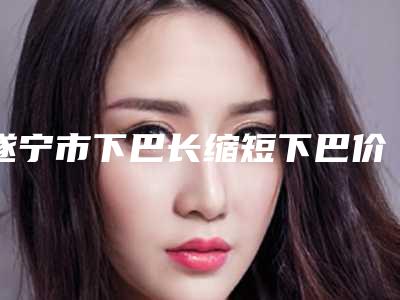 遂宁市下巴长缩短下巴价格(费用)清单全新上线-遂宁市下巴长缩短下巴价格行情