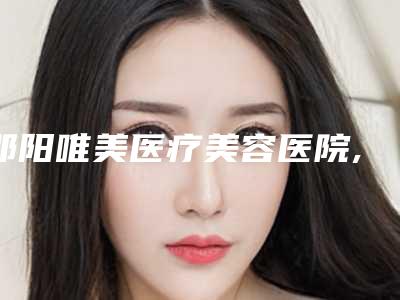 邵阳唯美医疗美容医院,邵阳美莱医疗美容机构看看哪家实力强