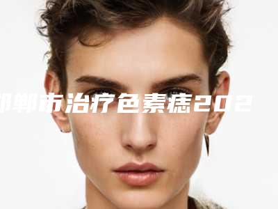 邯郸市治疗色素痣2025新价目表get(近6个月均价为:1594元)