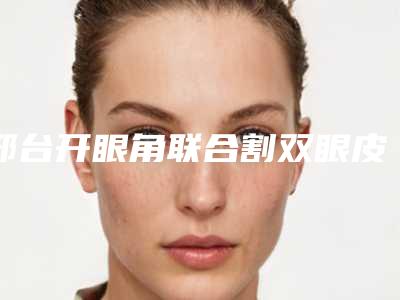 邢台开眼角联合割双眼皮术到底效果好不好