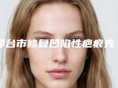 邢台市修复凹陷性疤痕先进比较好的医院(邢台市人民医院医疗美容科口碑技术不分伯仲)