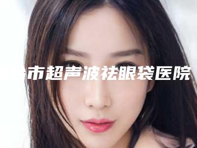 邢台市超声波祛眼袋医院在榜清单前十名意想不到(邢台美在人生医疗美容门诊部技术专业盘点)
