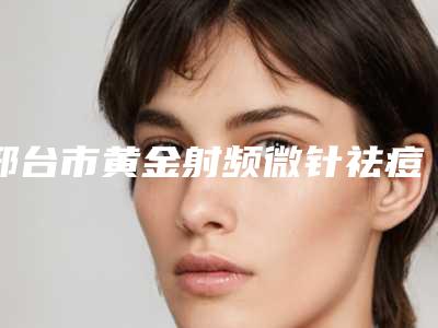 邢台市黄金射频微针祛痘收费明细新编2025热门拔草(邢台市黄金射频微针祛痘价格一般贵不贵)