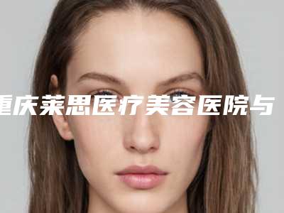 重庆莱思医疗美容医院与重庆江兴容医疗美容口碑_实力充分PK