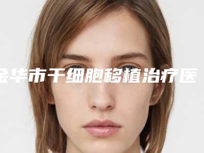 金华市干细胞移植治疗医院上榜名单前十强权威名单盘点-义乌张小红整形医疗美容医院与永康市第一人民医院整形科技术_设备领先