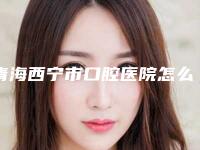 青海西宁市口腔医院怎么样-价格表_更新