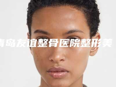 青岛友谊整骨医院整形美容医院,青岛昕晟美医疗美容专家-技术pk