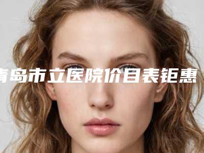青岛市立医院价目表钜惠一览-擅长项目先天耳部畸形等