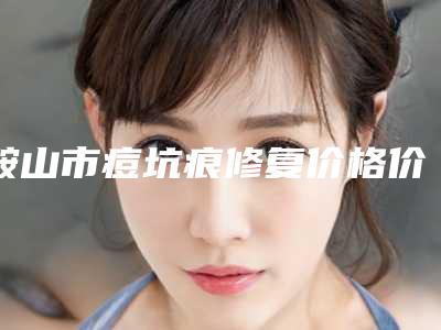 鞍山市痘坑痕修复价格价位表靠谱吗擅长项目 -鞍山市痘坑痕修复价格行情