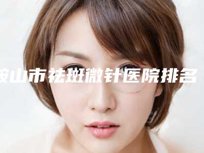 鞍山市祛斑微针医院排名前十强排行公开-名次排前鞍山市整形医院