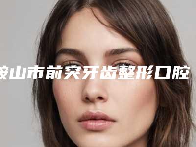 鞍山市前突牙齿整形口腔医生排行榜前十名全面pk-鞍山市前突牙齿整形医生公立口碑好