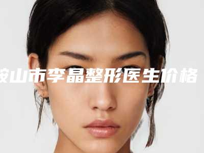 鞍山市李晶整形医生价格(价目)热门出炉