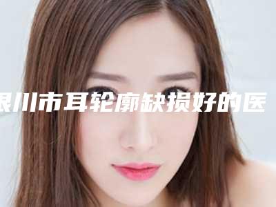 银川市耳轮廓缺损好的医院(银川市耳轮廓缺损医院在榜名单专个盘点)