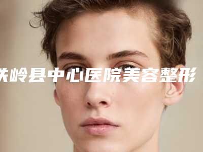铁岭县中心医院美容整形科与铁岭市马晶美容整形外科诊所哪家好