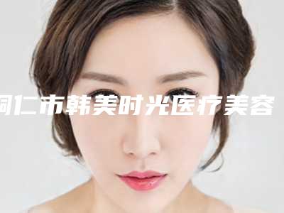 铜仁市韩美时光医疗美容价格价位表口碑专家2025公布附点斑祛除案例