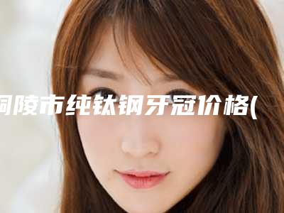 铜陵市纯钛钢牙冠价格(费用)清单全部项目正规官方2025释出-铜陵市纯钛钢牙冠价格