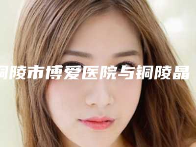 铜陵市博爱医院与铜陵晶美整形医疗美容技术实力、口碑评价、价格表PK