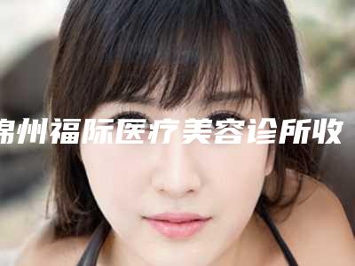锦州福际医疗美容诊所收费标准网红人气曝光附快速瘦身案例