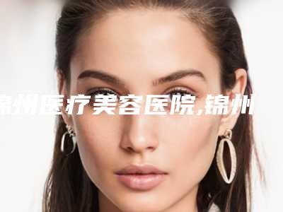 锦州医疗美容医院,锦州冶飞医疗美容热门top口碑盘点