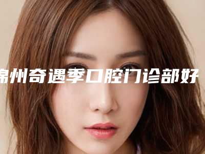 锦州奇遇季口腔门诊部好吗-价格(价目)全新公开