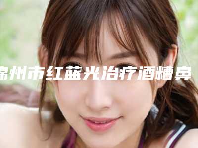 锦州市红蓝光治疗酒糟鼻医生排行top10强人气盘点-李健医生实力很棒棒