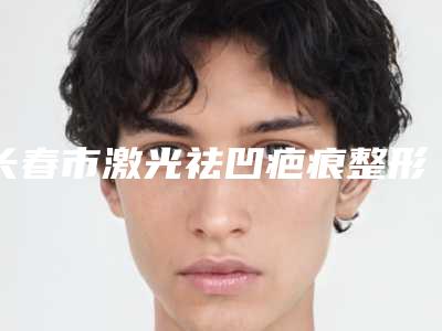 长春市激光祛凹疤痕整形医院在榜清单top10人气推荐(长春智颜医疗美容门诊部包揽前四强)