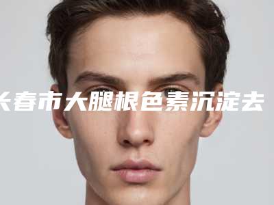 长春市大腿根色素沉淀去除哪个医院最好呢(长春艾斯医疗美容门诊部家家实力超群)