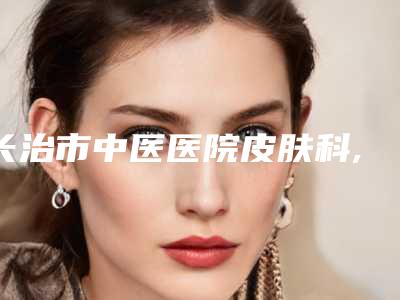 长治市中医医院皮肤科,长治新医氧医疗美容诊所你更喜欢哪家呢